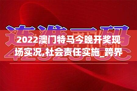 2022澳門特馬今晚開獎(jiǎng)現(xiàn)場(chǎng)實(shí)況,社會(huì)責(zé)任實(shí)施_跨界版AGQ5.60