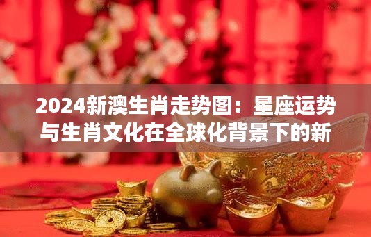 2024新澳生肖走勢圖：星座運(yùn)勢與生肖文化在全球化背景下的新探索