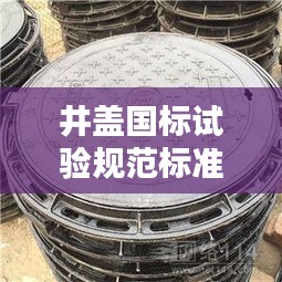 井蓋國(guó)標(biāo)試驗(yàn)規(guī)范標(biāo)準(zhǔn)最新：井蓋國(guó)家質(zhì)量標(biāo)準(zhǔn)文件 
