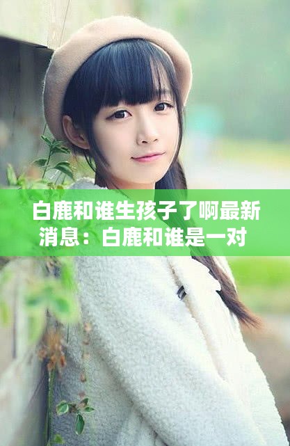 白鹿和誰(shuí)生孩子了啊最新消息：白鹿和誰(shuí)是一對(duì) 
