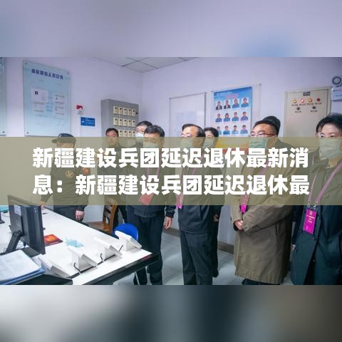 新疆建設(shè)兵團延遲退休最新消息：新疆建設(shè)兵團延遲退休最新消息查詢 