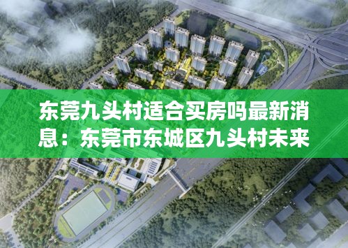 東莞九頭村適合買房嗎最新消息：東莞市東城區(qū)九頭村未來規(guī)劃 