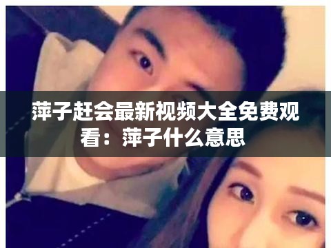 萍子趕會最新視頻大全免費觀看：萍子什么意思 