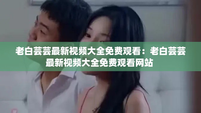 老白蕓蕓最新視頻大全免費觀看：老白蕓蕓最新視頻大全免費觀看網(wǎng)站 
