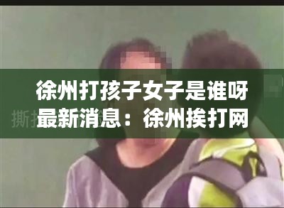 徐州打孩子女子是誰呀最新消息：徐州挨打網紅 