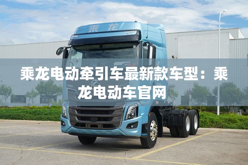 乘龍電動(dòng)牽引車最新款車型：乘龍電動(dòng)車官網(wǎng) 