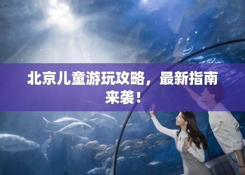 北京兒童游玩攻略，最新指南來襲！