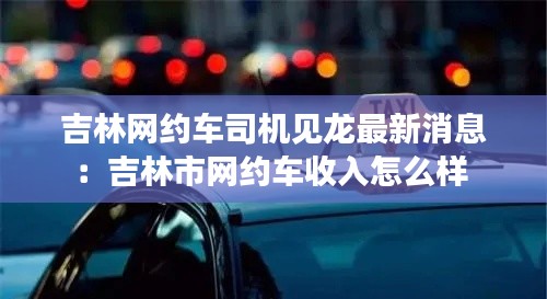 吉林網(wǎng)約車司機見龍最新消息：吉林市網(wǎng)約車收入怎么樣 