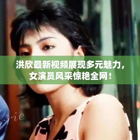 洪欣最新視頻展現(xiàn)多元魅力，女演員風(fēng)采驚艷全網(wǎng)！