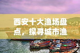 西安十大漁場盤點，探尋城市漁業(yè)瑰寶，盡享漁業(yè)盛宴