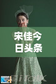 宋佳今日頭條多才多藝亮相，魅力無限視頻新動(dòng)態(tài)