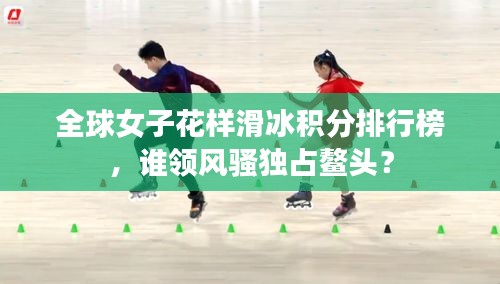 全球女子花樣滑冰積分排行榜，誰(shuí)領(lǐng)風(fēng)騷獨(dú)占鰲頭？