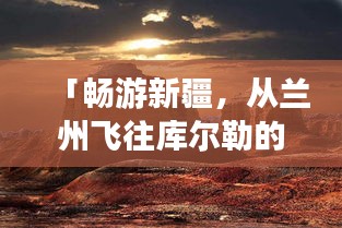 「暢游新疆，從蘭州飛往庫爾勒的絕美之旅攻略」