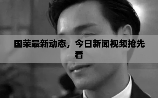 國(guó)榮最新動(dòng)態(tài)，今日新聞視頻搶先看
