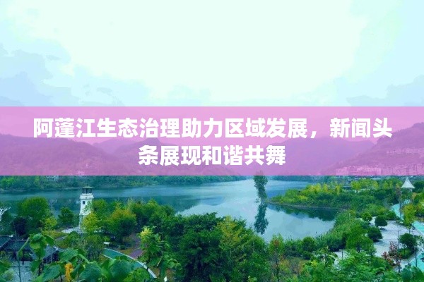 阿蓬江生態(tài)治理助力區(qū)域發(fā)展，新聞?lì)^條展現(xiàn)和諧共舞