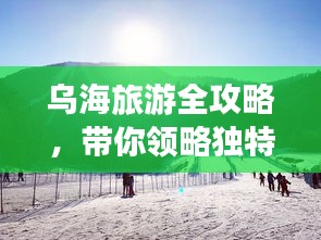 烏海旅游全攻略，帶你領(lǐng)略獨(dú)特魅力！