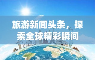 旅游新聞?lì)^條，探索全球精彩瞬間，領(lǐng)略無(wú)限風(fēng)光