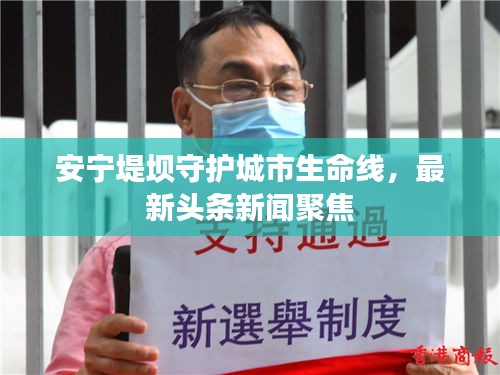 安寧堤壩守護(hù)城市生命線，最新頭條新聞聚焦