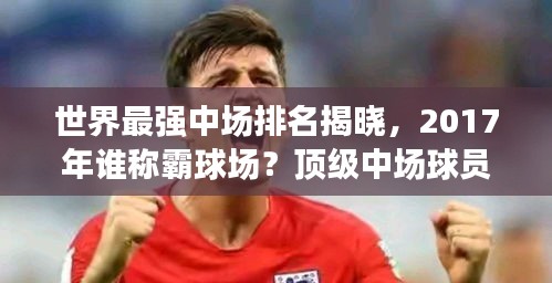 世界最強中場排名揭曉，2017年誰稱霸球場？頂級中場球員盤點！