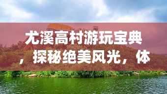 尤溪高村游玩寶典，探秘絕美風(fēng)光，體驗鄉(xiāng)村風(fēng)情！