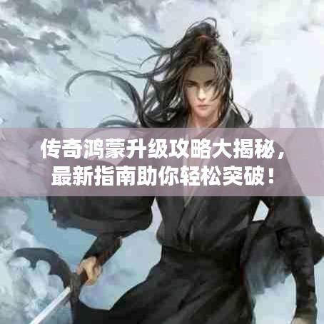 傳奇鴻蒙升級攻略大揭秘，最新指南助你輕松突破！