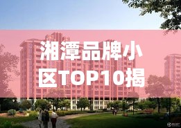 湘潭品牌小區(qū)TOP10揭秘，市場精英小區(qū)全面解讀