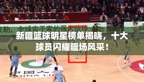 新疆籃球明星榜單揭曉，十大球員閃耀疆場風(fēng)采！
