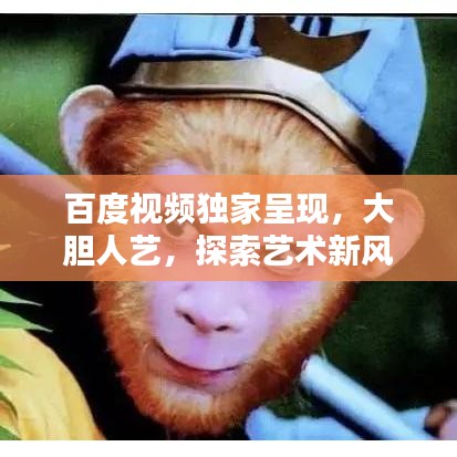 百度視頻獨家呈現(xiàn)，大膽人藝，探索藝術新風尚，引領無限可能！