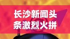 長沙新聞頭條激烈火拼！