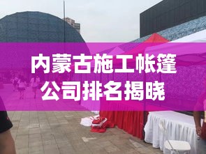 內(nèi)蒙古施工帳篷公司排名揭曉，行業(yè)影響力與競爭力解析