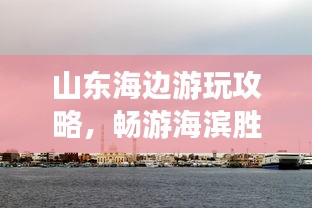 山東海邊游玩攻略，暢游海濱勝地，盡享愜意時(shí)光！