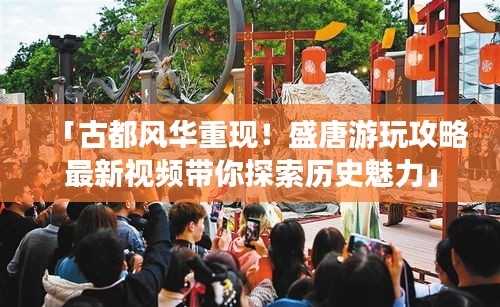 「古都風(fēng)華重現(xiàn)！盛唐游玩攻略最新視頻帶你探索歷史魅力」