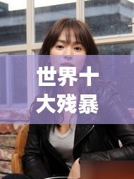 世界十大殘暴女人的驚天排名榜單揭秘！
