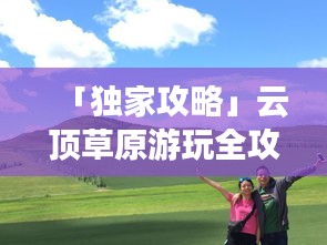 「獨(dú)家攻略」云頂草原游玩全攻略，讓你暢游草原不迷路！