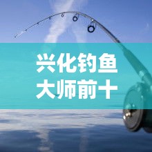 興化釣魚大師前十名榜單揭曉，垂釣界翹楚引領(lǐng)風(fēng)潮！