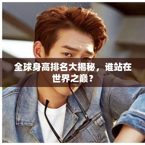 全球身高排名大揭秘，誰站在世界之巔？