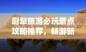 尉犁旅游必玩景點(diǎn)攻略推薦，暢游新疆風(fēng)情寶地！