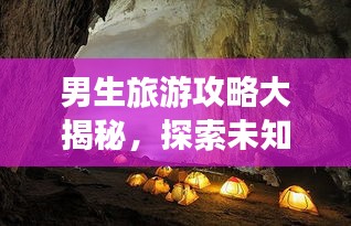 男生旅游攻略大揭秘，探索未知世界的精彩之旅！