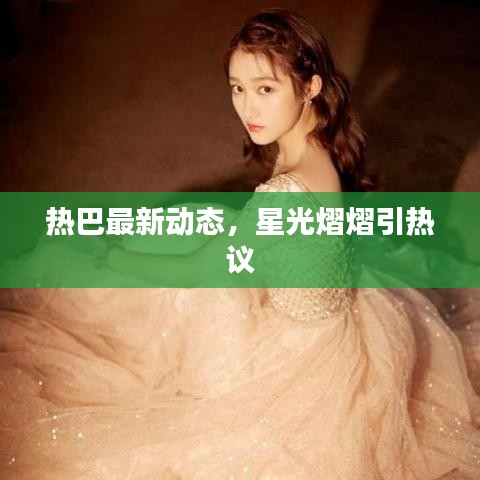 熱巴最新動態(tài)，星光熠熠引熱議