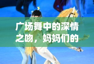 廣場舞中的深情之吻，媽媽們的舞動與情感交融