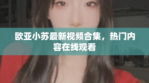 歐亞小蘇最新視頻合集，熱門內(nèi)容在線觀看