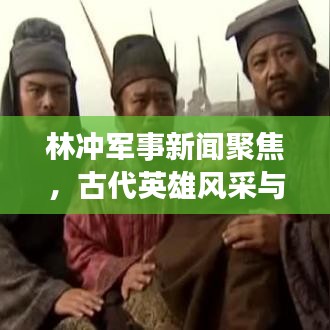 林沖軍事新聞聚焦，古代英雄風(fēng)采與現(xiàn)代軍事發(fā)展的交融揭秘