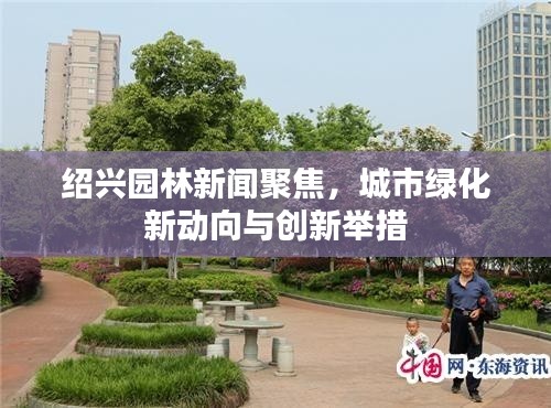 紹興園林新聞聚焦，城市綠化新動向與創(chuàng)新舉措