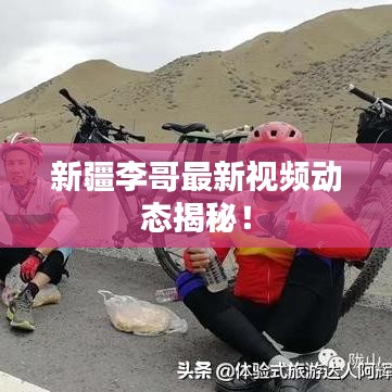 新疆李哥最新視頻動(dòng)態(tài)揭秘！
