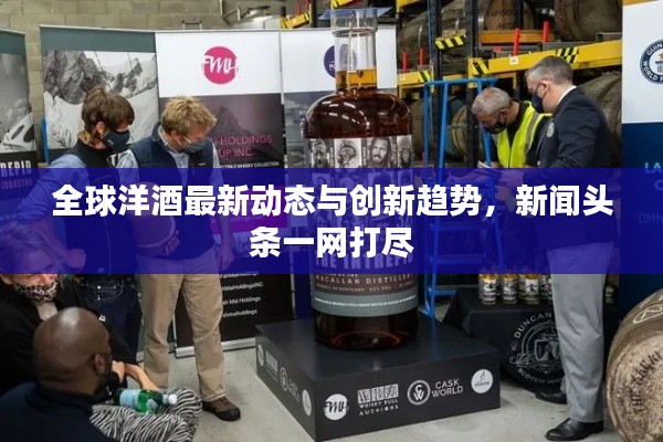 全球洋酒最新動(dòng)態(tài)與創(chuàng)新趨勢(shì)，新聞?lì)^條一網(wǎng)打盡